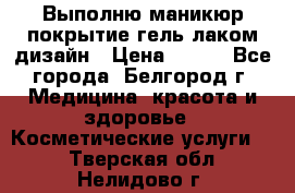 Выполню маникюр,покрытие гель-лаком дизайн › Цена ­ 400 - Все города, Белгород г. Медицина, красота и здоровье » Косметические услуги   . Тверская обл.,Нелидово г.